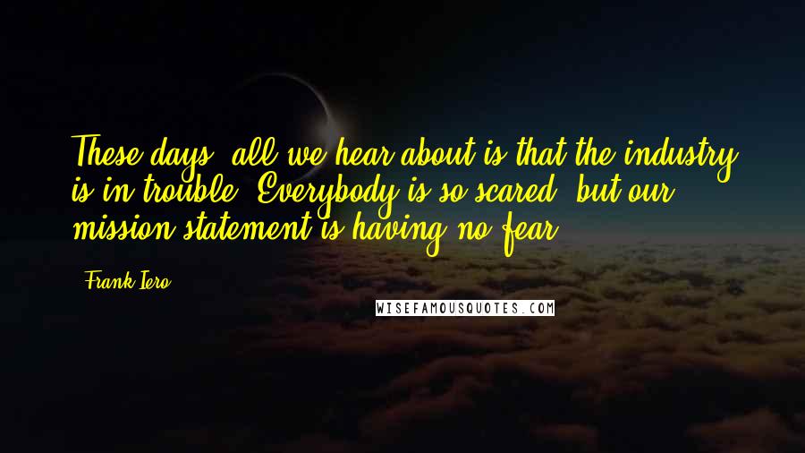 Frank Iero Quotes: These days, all we hear about is that the industry is in trouble. Everybody is so scared, but our mission statement is having no fear.