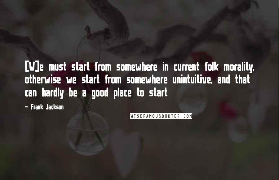 Frank Jackson Quotes: [W]e must start from somewhere in current folk morality, otherwise we start from somewhere unintuitive, and that can hardly be a good place to start