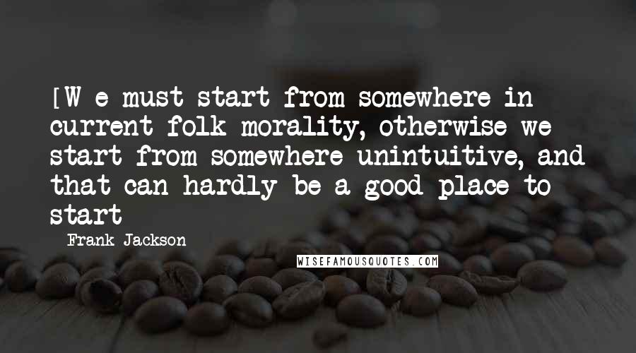 Frank Jackson Quotes: [W]e must start from somewhere in current folk morality, otherwise we start from somewhere unintuitive, and that can hardly be a good place to start