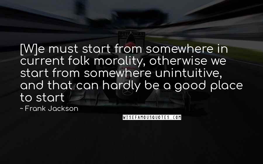 Frank Jackson Quotes: [W]e must start from somewhere in current folk morality, otherwise we start from somewhere unintuitive, and that can hardly be a good place to start