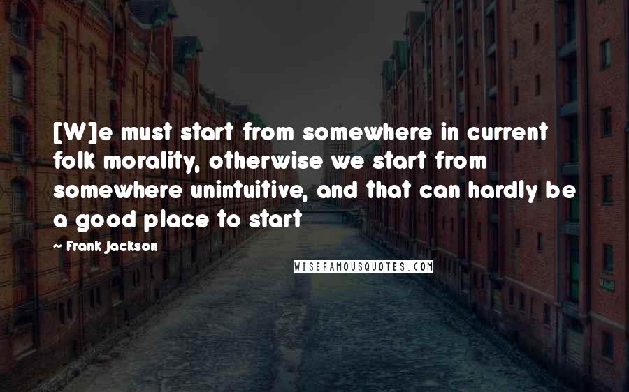 Frank Jackson Quotes: [W]e must start from somewhere in current folk morality, otherwise we start from somewhere unintuitive, and that can hardly be a good place to start