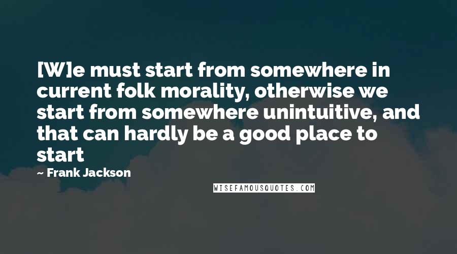 Frank Jackson Quotes: [W]e must start from somewhere in current folk morality, otherwise we start from somewhere unintuitive, and that can hardly be a good place to start