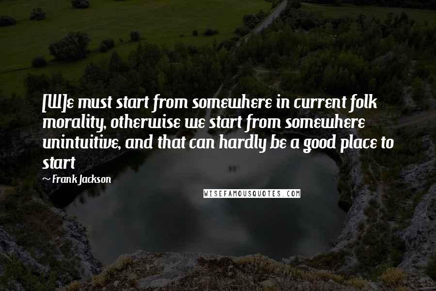 Frank Jackson Quotes: [W]e must start from somewhere in current folk morality, otherwise we start from somewhere unintuitive, and that can hardly be a good place to start