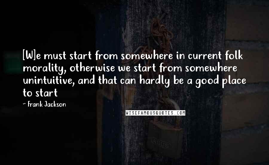 Frank Jackson Quotes: [W]e must start from somewhere in current folk morality, otherwise we start from somewhere unintuitive, and that can hardly be a good place to start