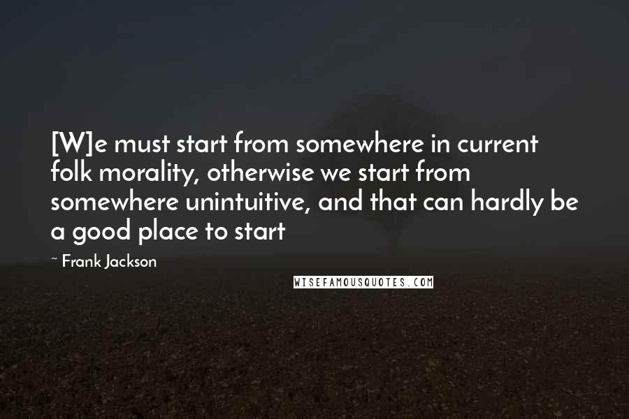 Frank Jackson Quotes: [W]e must start from somewhere in current folk morality, otherwise we start from somewhere unintuitive, and that can hardly be a good place to start