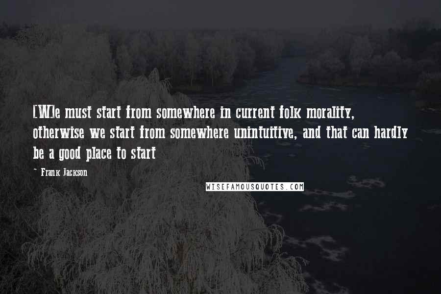 Frank Jackson Quotes: [W]e must start from somewhere in current folk morality, otherwise we start from somewhere unintuitive, and that can hardly be a good place to start