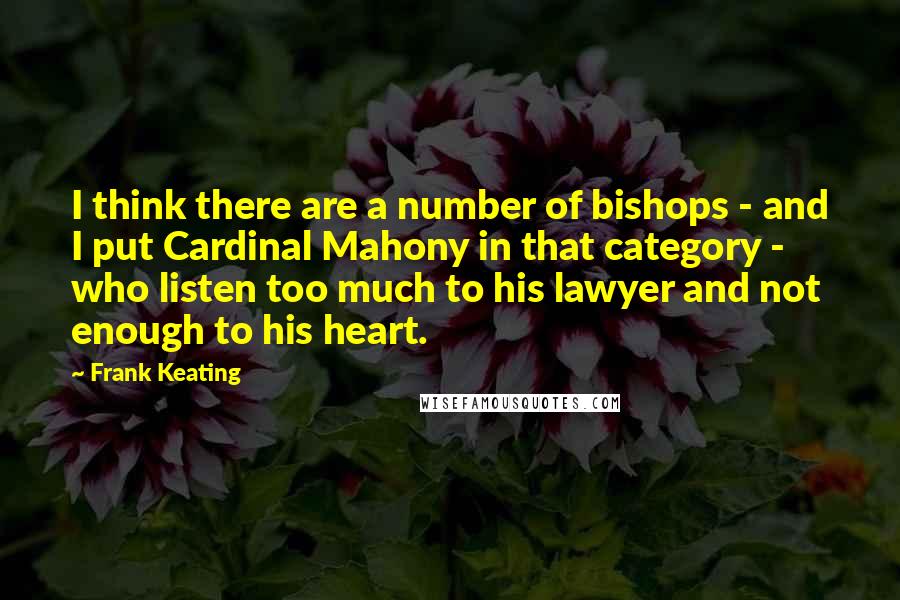 Frank Keating Quotes: I think there are a number of bishops - and I put Cardinal Mahony in that category - who listen too much to his lawyer and not enough to his heart.