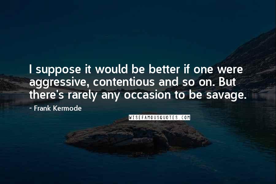 Frank Kermode Quotes: I suppose it would be better if one were aggressive, contentious and so on. But there's rarely any occasion to be savage.