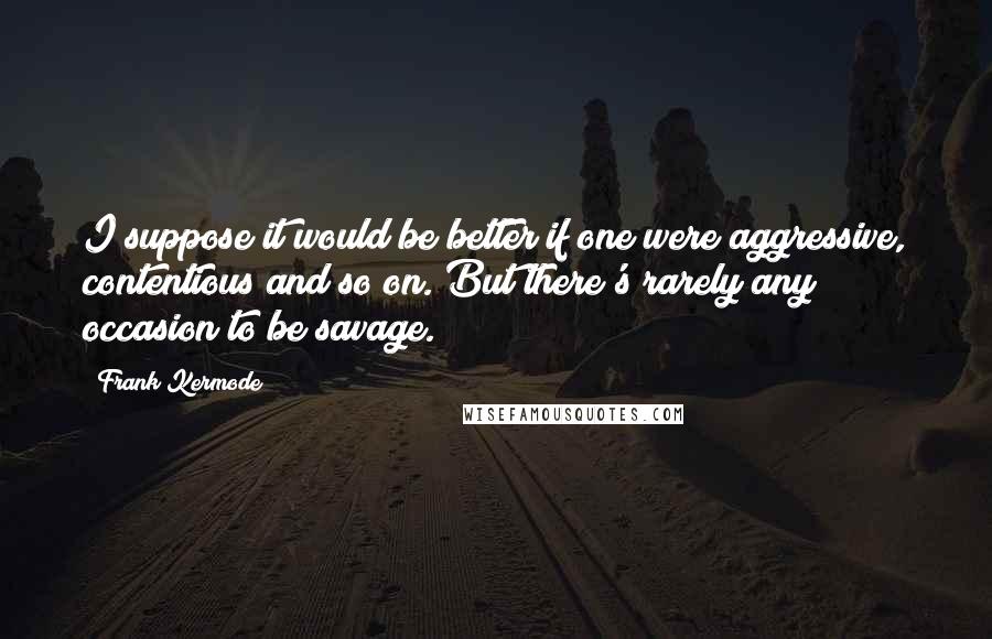 Frank Kermode Quotes: I suppose it would be better if one were aggressive, contentious and so on. But there's rarely any occasion to be savage.