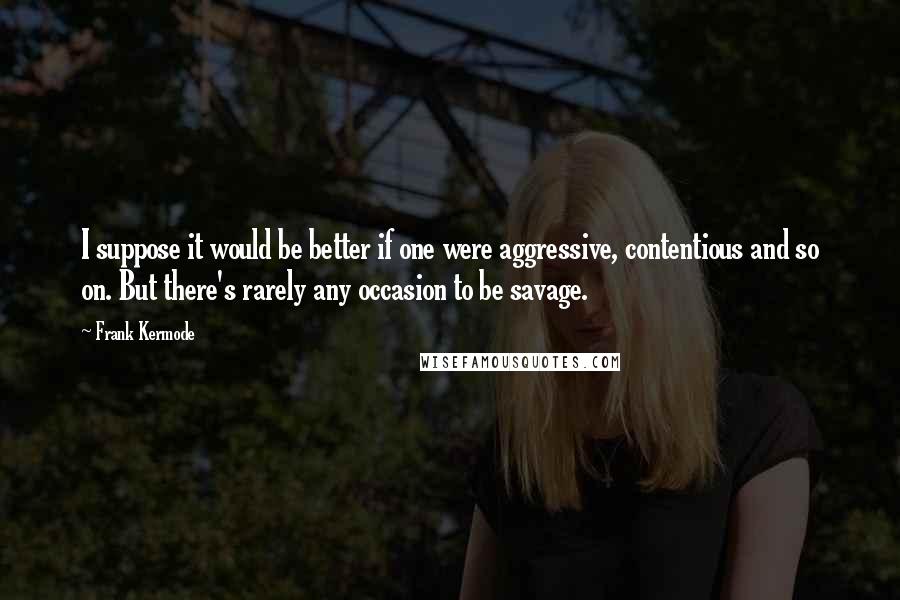 Frank Kermode Quotes: I suppose it would be better if one were aggressive, contentious and so on. But there's rarely any occasion to be savage.