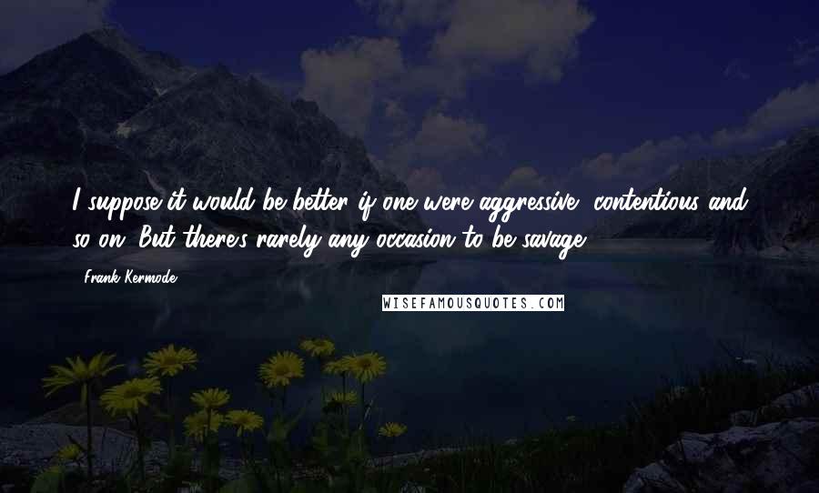 Frank Kermode Quotes: I suppose it would be better if one were aggressive, contentious and so on. But there's rarely any occasion to be savage.