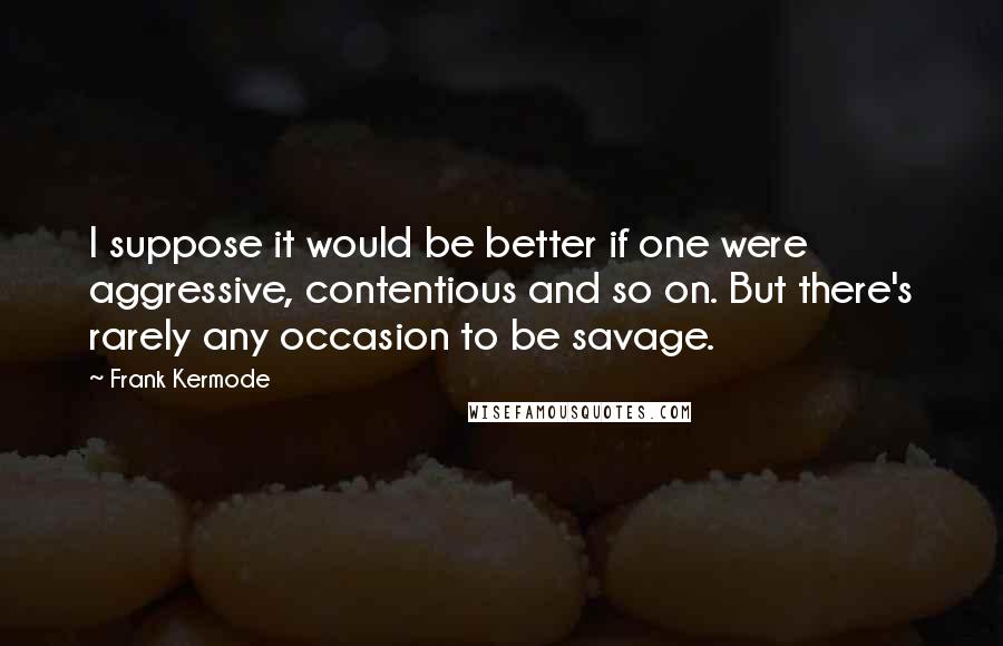 Frank Kermode Quotes: I suppose it would be better if one were aggressive, contentious and so on. But there's rarely any occasion to be savage.