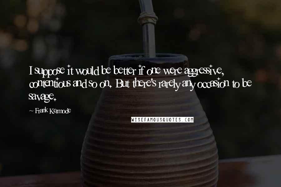 Frank Kermode Quotes: I suppose it would be better if one were aggressive, contentious and so on. But there's rarely any occasion to be savage.