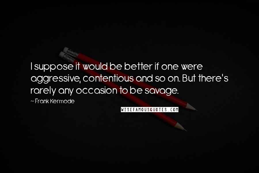 Frank Kermode Quotes: I suppose it would be better if one were aggressive, contentious and so on. But there's rarely any occasion to be savage.
