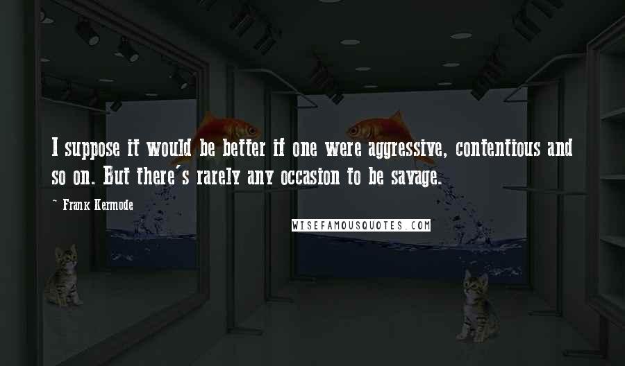 Frank Kermode Quotes: I suppose it would be better if one were aggressive, contentious and so on. But there's rarely any occasion to be savage.