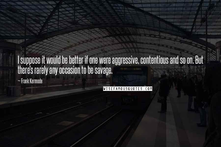 Frank Kermode Quotes: I suppose it would be better if one were aggressive, contentious and so on. But there's rarely any occasion to be savage.