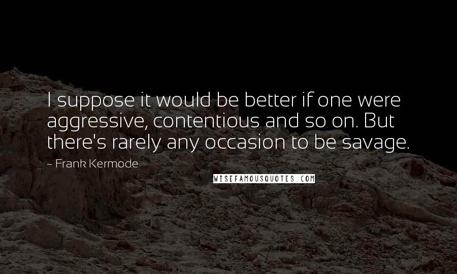 Frank Kermode Quotes: I suppose it would be better if one were aggressive, contentious and so on. But there's rarely any occasion to be savage.