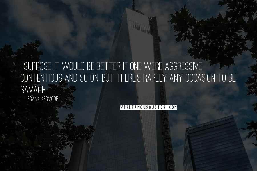 Frank Kermode Quotes: I suppose it would be better if one were aggressive, contentious and so on. But there's rarely any occasion to be savage.