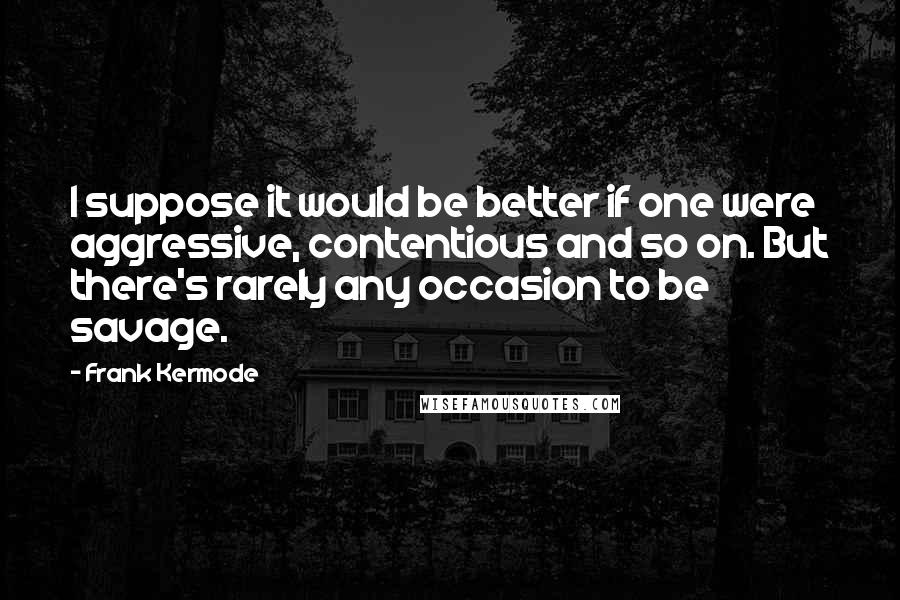 Frank Kermode Quotes: I suppose it would be better if one were aggressive, contentious and so on. But there's rarely any occasion to be savage.