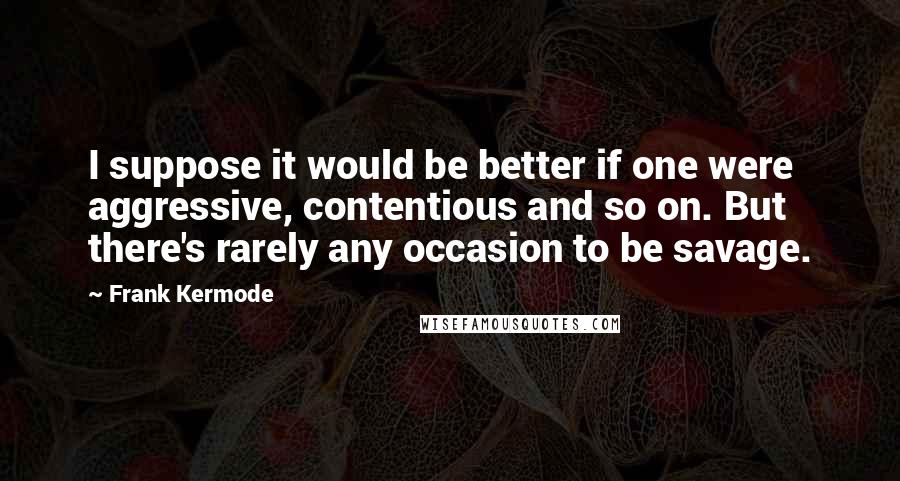 Frank Kermode Quotes: I suppose it would be better if one were aggressive, contentious and so on. But there's rarely any occasion to be savage.