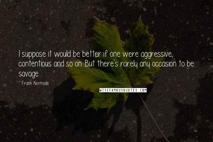 Frank Kermode Quotes: I suppose it would be better if one were aggressive, contentious and so on. But there's rarely any occasion to be savage.