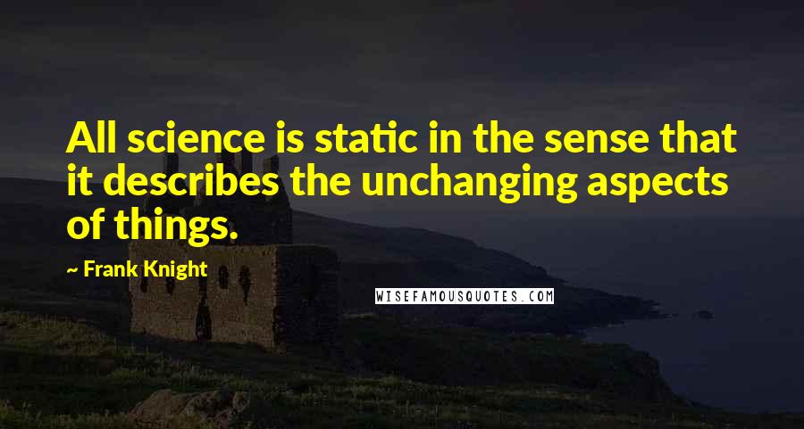 Frank Knight Quotes: All science is static in the sense that it describes the unchanging aspects of things.