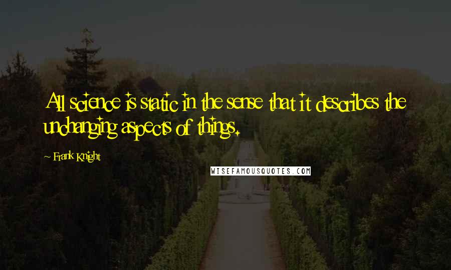 Frank Knight Quotes: All science is static in the sense that it describes the unchanging aspects of things.