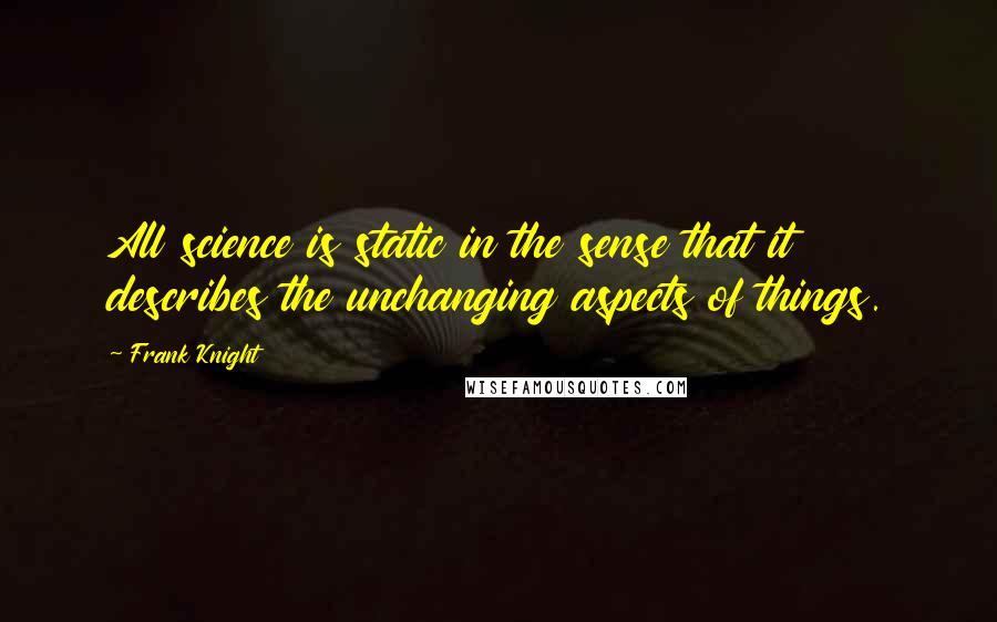 Frank Knight Quotes: All science is static in the sense that it describes the unchanging aspects of things.