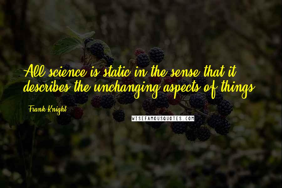 Frank Knight Quotes: All science is static in the sense that it describes the unchanging aspects of things.