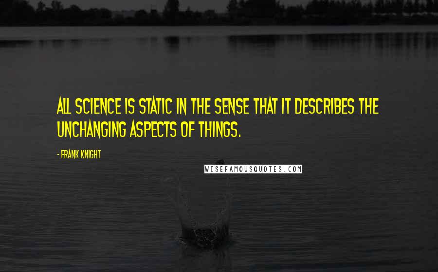 Frank Knight Quotes: All science is static in the sense that it describes the unchanging aspects of things.