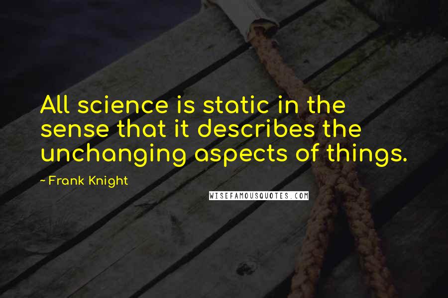 Frank Knight Quotes: All science is static in the sense that it describes the unchanging aspects of things.