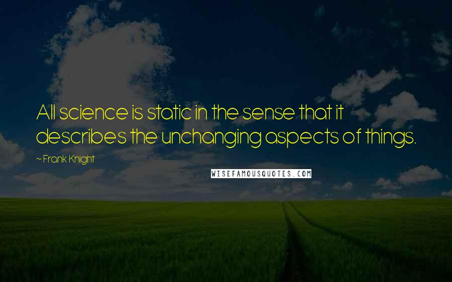 Frank Knight Quotes: All science is static in the sense that it describes the unchanging aspects of things.