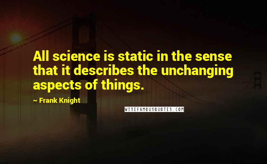 Frank Knight Quotes: All science is static in the sense that it describes the unchanging aspects of things.