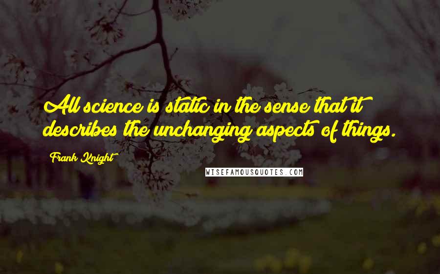 Frank Knight Quotes: All science is static in the sense that it describes the unchanging aspects of things.