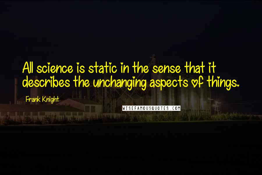 Frank Knight Quotes: All science is static in the sense that it describes the unchanging aspects of things.