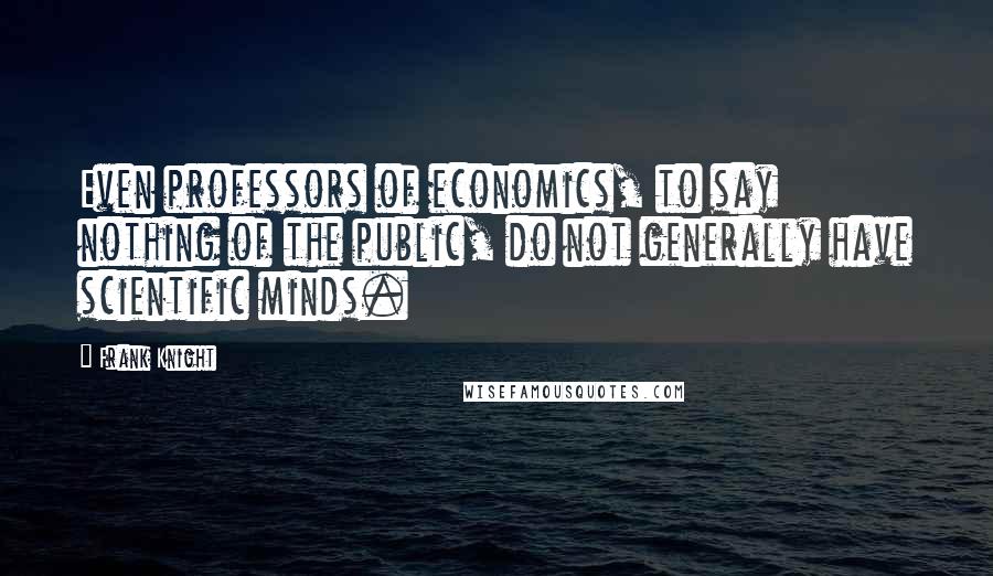 Frank Knight Quotes: Even professors of economics, to say nothing of the public, do not generally have scientific minds.