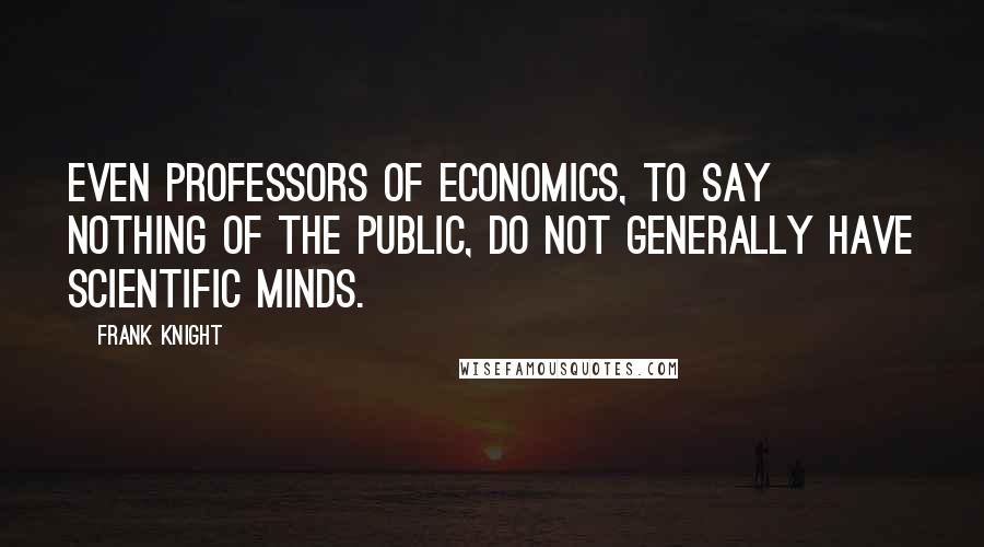 Frank Knight Quotes: Even professors of economics, to say nothing of the public, do not generally have scientific minds.