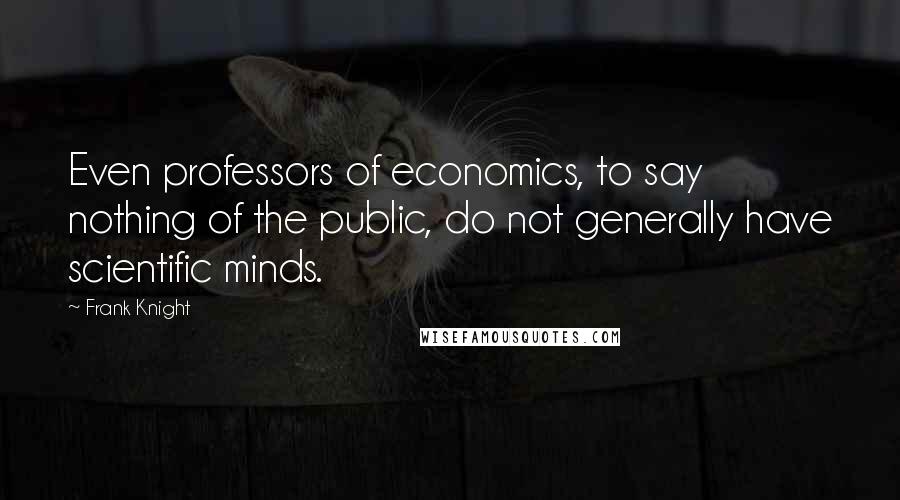 Frank Knight Quotes: Even professors of economics, to say nothing of the public, do not generally have scientific minds.
