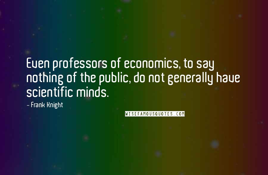 Frank Knight Quotes: Even professors of economics, to say nothing of the public, do not generally have scientific minds.