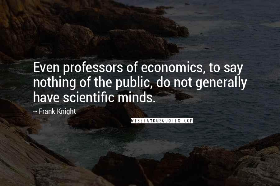 Frank Knight Quotes: Even professors of economics, to say nothing of the public, do not generally have scientific minds.