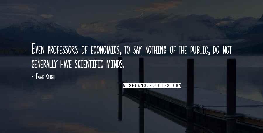 Frank Knight Quotes: Even professors of economics, to say nothing of the public, do not generally have scientific minds.