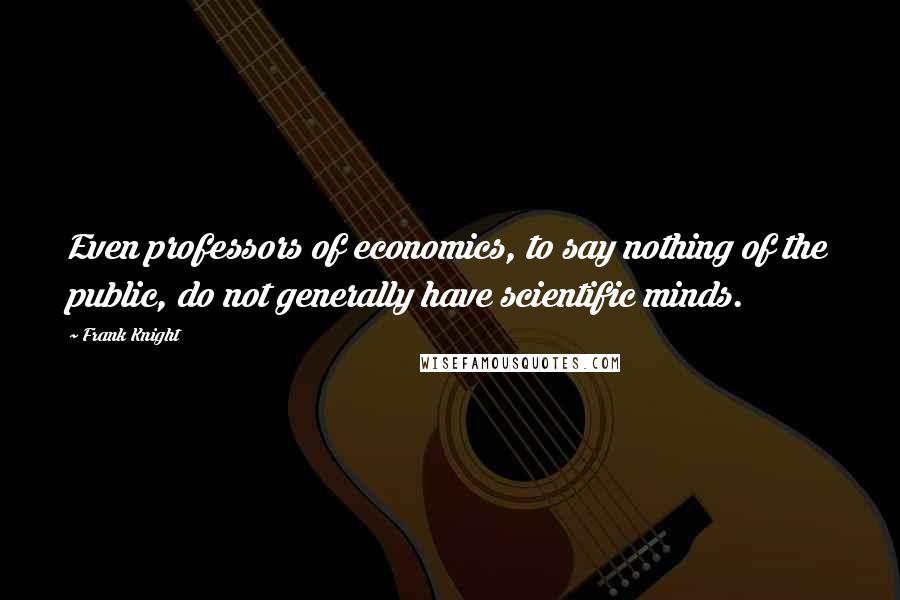 Frank Knight Quotes: Even professors of economics, to say nothing of the public, do not generally have scientific minds.