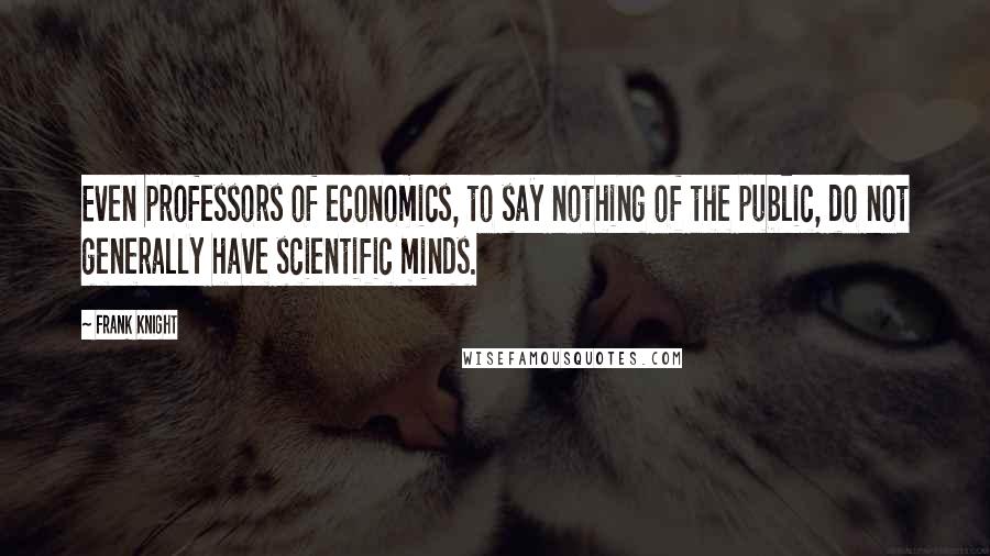 Frank Knight Quotes: Even professors of economics, to say nothing of the public, do not generally have scientific minds.