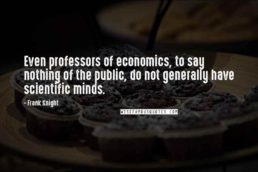 Frank Knight Quotes: Even professors of economics, to say nothing of the public, do not generally have scientific minds.
