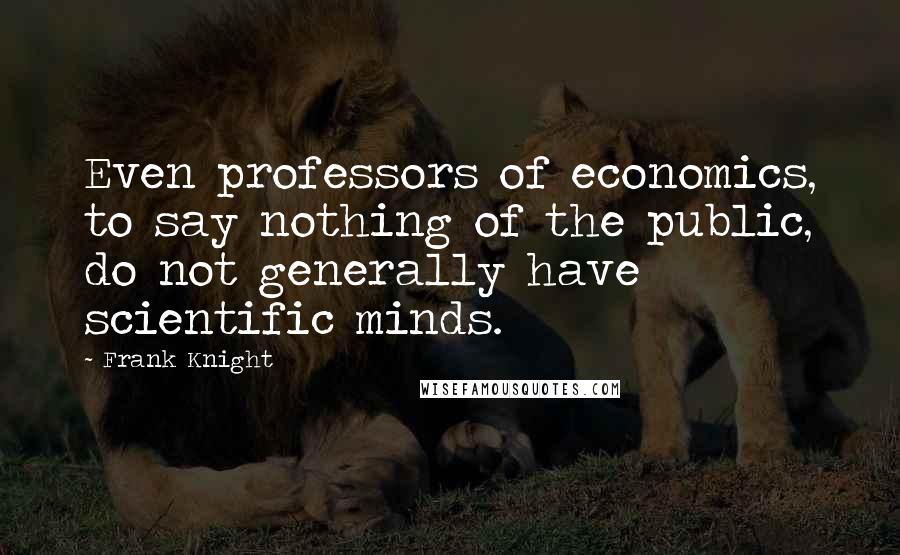 Frank Knight Quotes: Even professors of economics, to say nothing of the public, do not generally have scientific minds.