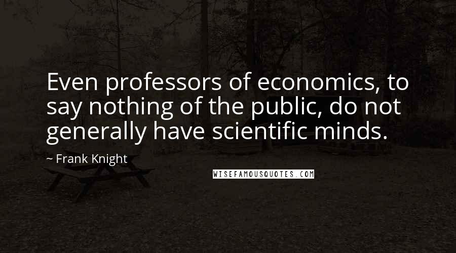 Frank Knight Quotes: Even professors of economics, to say nothing of the public, do not generally have scientific minds.