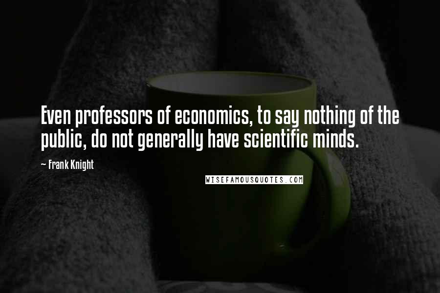 Frank Knight Quotes: Even professors of economics, to say nothing of the public, do not generally have scientific minds.
