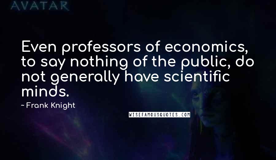 Frank Knight Quotes: Even professors of economics, to say nothing of the public, do not generally have scientific minds.
