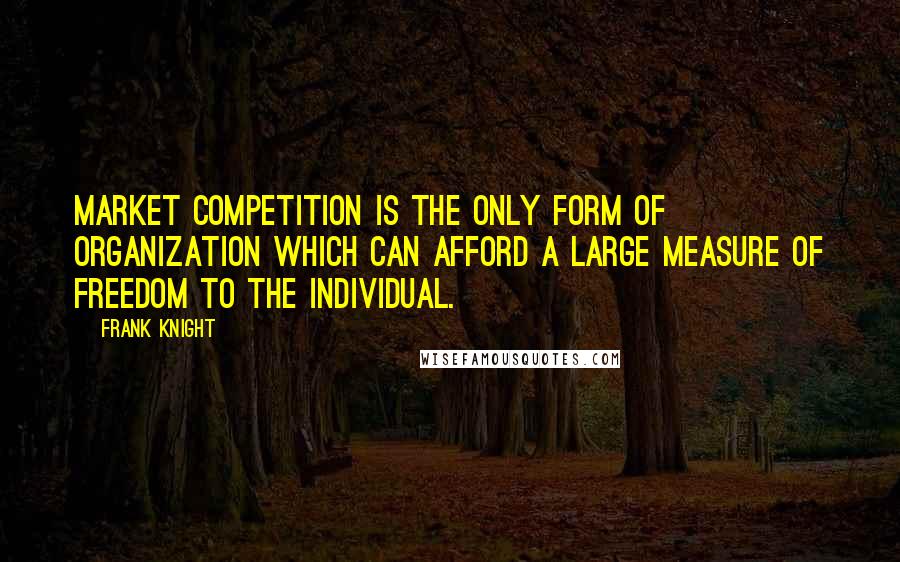 Frank Knight Quotes: Market competition is the only form of organization which can afford a large measure of freedom to the individual.