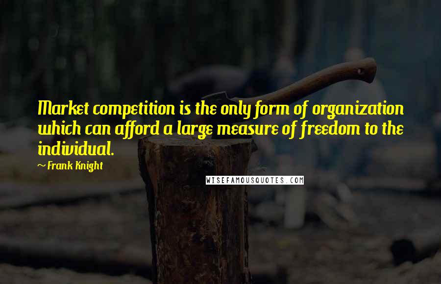 Frank Knight Quotes: Market competition is the only form of organization which can afford a large measure of freedom to the individual.